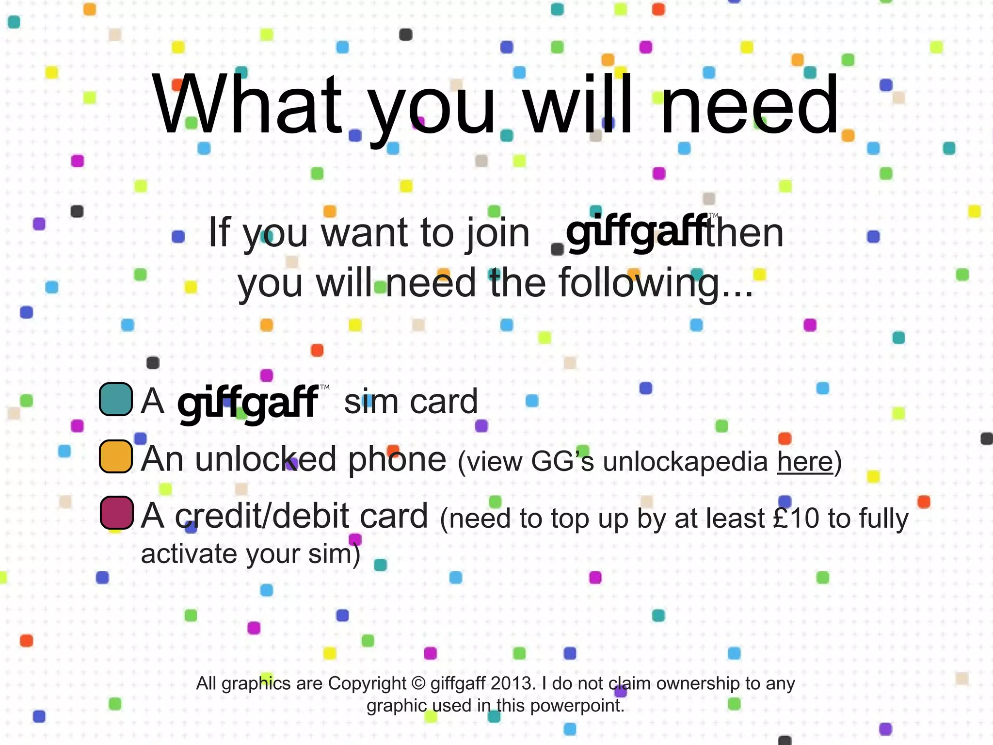 What you will need
If you want to join giffgaff then you
will need the following...
A sim card
An unlocked phone (view GG’s unlockapedia at
giffgaff.com/unlock)
A credit/debit card (need to top up by at least £10 to fully
activate your sim)
All graphics are Copyright © giffgaff 2013. I do not claim ownership to any
graphic used in this powerpoint.