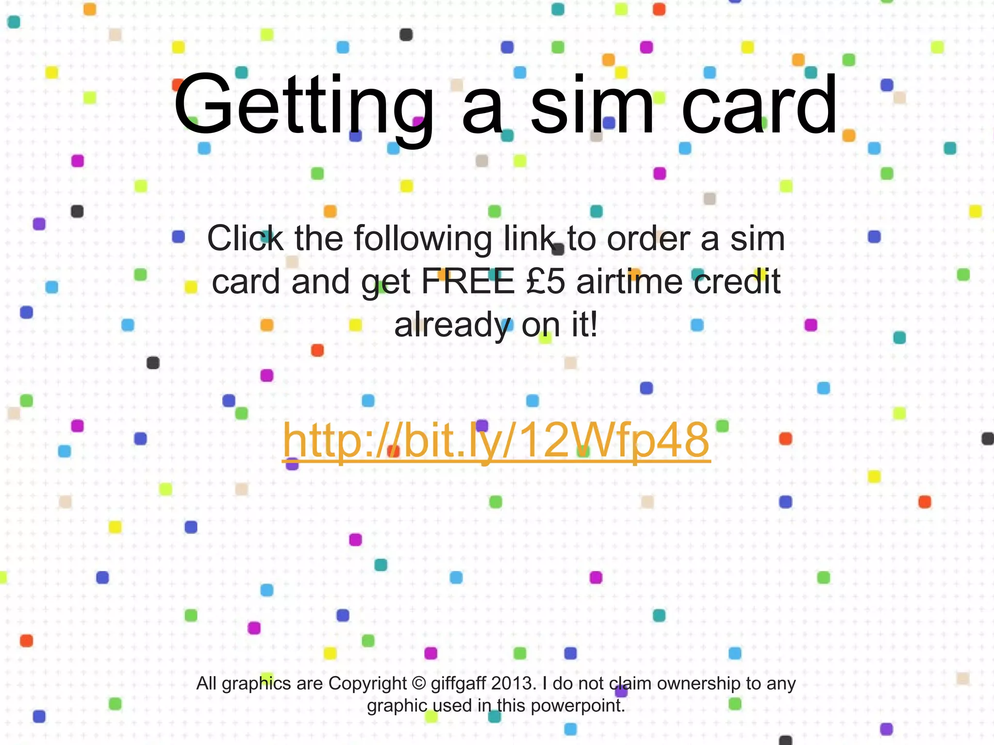 Follow the link to order a sim card and
get FREE £5 airtime credit already on it!
http://bit.ly/12Wfp48
Getting a sim card
All graphics are Copyright © giffgaff 2013. I do not claim ownership to any
graphic used in this powerpoint.