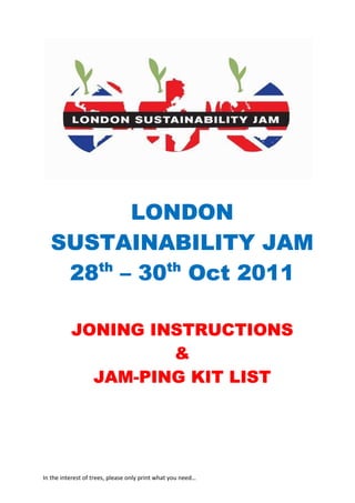 LONDON
  SUSTAINABILITY JAM
     th   th
   28 – 30 Oct 2011

          JONING INSTRUCTIONS
                   &
            JAM-
            JAM-PING KIT LIST




In the interest of trees, please only print what you need…
 