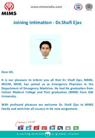 Dear All,
It is our pleasure to inform you all that Dr. Shafi Ejas, MBBS,
MCEM, MEM, has joined us as Emergency Physician in the
Department of Emergency Medicine. He had his graduation from
Calicut Medical College and Post graduation (MEM) from GW
University .
With profound pleasure we welcome Dr. Shafi Ejas to MIMS
family and wish him all success in his new assignment.
Joining Intimation - Dr.Shafi Ejas
 