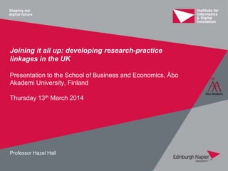 Joining it all up: developing research-practice
linkages in the UK
Presentation to the School of Business and Economics, Åbo
Akademi University, Finland
Thursday 13th March 2014
Professor Hazel Hall
 