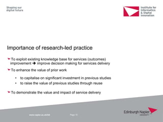 www.napier.ac.uk/iidi
Importance of research-led practice
To exploit existing knowledge base for services (outcomes)
improvement  improve decision making for services delivery
To enhance the value of prior work
• to capitalise on significant investment in previous studies
• to raise the value of previous studies through reuse
To demonstrate the value and impact of service delivery
Page 10
 
