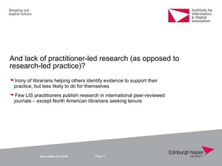 www.napier.ac.uk/iidi
And lack of practitioner-led research (as opposed to
research-led practice)?
Irony of librarians helping others identify evidence to support their
practice, but less likely to do for themselves
Few LIS practitioners publish research in international peer-reviewed
journals – except North American librarians seeking tenure
Page 13
 