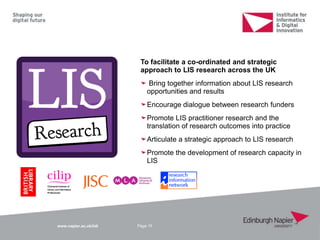 www.napier.ac.uk/iidi Page 15
To facilitate a co-ordinated and strategic
approach to LIS research across the UK
Bring together information about LIS research
opportunities and results
Encourage dialogue between research funders
Promote LIS practitioner research and the
translation of research outcomes into practice
Articulate a strategic approach to LIS research
Promote the development of research capacity in
LIS
 
