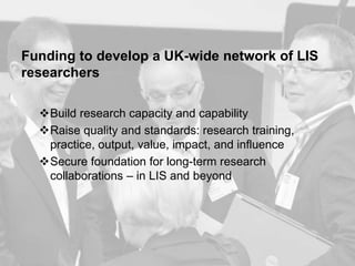 Funding to develop a UK-wide network of LIS
researchers
Build research capacity and capability
Raise quality and standards: research training,
practice, output, value, impact, and influence
Secure foundation for long-term research
collaborations – in LIS and beyond
 