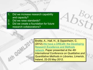 www.napier.ac.uk/iidi Page 28
Brettle, A., Hall, H., & Oppenheim, C.
(2012).We have a DREaM: the Developing
Research Excellence and Methods
network. Paper presented at the 4th
International Conference on Qualitative and
Quantitative Methods in Libraries, Limerick,
Ireland, 22-25 May 2012.
1. Did we increase research capability
and capacity?
2. Did we raise standards?
3. Did we create a foundation for future
research collaborations?
 