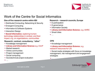 www.napier.ac.uk/iidi
Work of the Centre for Social Informatics
Page 3
CPD
Knowledge management
Library and Information Science, e.g.
research resources for LIS
Social media strategies with focus on knowledge
management, risk management and engagement
strategies
…
Research – research councils, Europe
E-participation
E-governance
Information Society
Library and Information Science, e.g. AHRC
Smart cities
…
Research: contract, consultancy, “other”
Knowledge management
Library and Information Science e.g. CILIP
Market research
Online communities
Project management
Social computing
Sociotechnical project evaluation
…
One of five research centre within IIDI
Distributed Computing, Networking & Security
Emergent Computing
Information & Software Systems
Interaction Design
Social Informatics: exploring human-
technology relationships in context, and their
impact, e.g. on organisations, communities
 