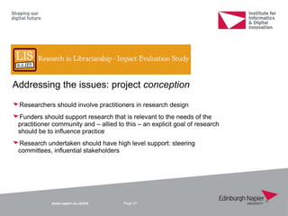 www.napier.ac.uk/iidi
Addressing the issues: project conception
Researchers should involve practitioners in research design
Funders should support research that is relevant to the needs of the
practitioner community and – allied to this – an explicit goal of research
should be to influence practice
Research undertaken should have high level support: steering
committees, influential stakeholders
Page 37
 