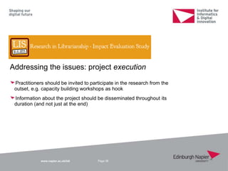 www.napier.ac.uk/iidi
Addressing the issues: project execution
Practitioners should be invited to participate in the research from the
outset, e.g. capacity building workshops as hook
Information about the project should be disseminated throughout its
duration (and not just at the end)
Page 38
 