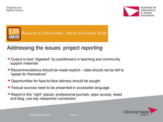 www.napier.ac.uk/iidi
Addressing the issues: project reporting
Output is best “digested” by practitioners in teaching and community
support materials
Recommendations should be made explicit – data should not be left to
“speak for themselves”
Opportunities for face-to-face delivery should be sought
Textual sources need to be presented in accessible language
Report in the “right” places: professional journals, open access, tweet
and blog, use key researcher connectors
Page 39
 