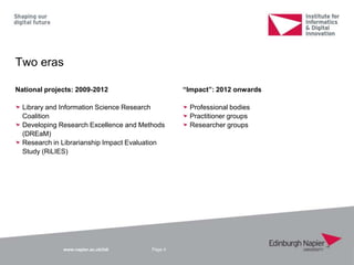 www.napier.ac.uk/iidi
Two eras
Page 4
National projects: 2009-2012
Library and Information Science Research
Coalition
Developing Research Excellence and Methods
(DREaM)
Research in Librarianship Impact Evaluation
Study (RiLIES)
“Impact”: 2012 onwards
Professional bodies
Practitioner groups
Researcher groups
 