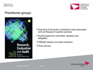 www.napier.ac.uk/iidi
Practitioner groups
One third of the book‟s contributors were associated
with LIS Research Coalition activities
Event programme committee, speakers and
delegates
DREaM network and cadre members
Prize winners
Page 44
 