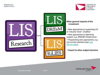 www.napier.ac.uk/iidi Page 47
Other general impacts of the
investment
New approaches to supporting LIS
at “industry” level - Coalition
New approaches to delivering
support, e.g. DREaM infrastructure
Popularising new approaches, e.g.
one minute madness (see July
2012‟s video)
Export to other subject domains
 
