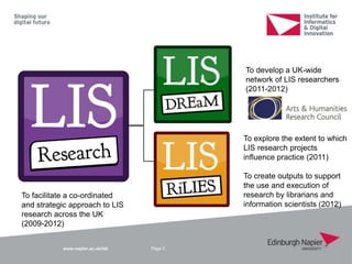 www.napier.ac.uk/iidi Page 5
To facilitate a co-ordinated
and strategic approach to LIS
research across the UK
(2009-2012)
To explore the extent to which
LIS research projects
influence practice (2011)
To create outputs to support
the use and execution of
research by librarians and
information scientists (2012)
To develop a UK-wide
network of LIS researchers
(2011-2012)
 