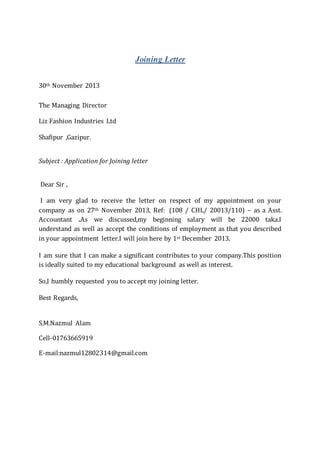 Joining Letter
30th November 2013
The Managing Director
Liz Fashion Industries Ltd
Shafipur ,Gazipur.
Subject : Application for Joining letter
Dear Sir ,
I am very glad to receive the letter on respect of my appointment on your
company as on 27th November 2013, Ref: (108 / CHL/ 20013/110) – as a Asst.
Accountant .As we discussed,my beginning salary will be 22000 taka.I
understand as well as accept the conditions of employment as that you described
in your appointment letter.I will join here by 1st December 2013.
I am sure that I can make a significant contributes to your company.This position
is ideally suited to my educational background as well as interest.
So,I humbly requested you to accept my joining letter.
Best Regards,
S.M.Nazmul Alam
Cell-01763665919
E-mail:nazmul12802314@gmail.com
 
