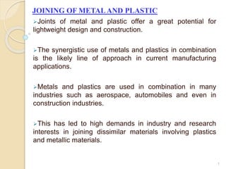 JOINING OF METALAND PLASTIC
Joints of metal and plastic offer a great potential for
lightweight design and construction.
The synergistic use of metals and plastics in combination
is the likely line of approach in current manufacturing
applications.
Metals and plastics are used in combination in many
industries such as aerospace, automobiles and even in
construction industries.
This has led to high demands in industry and research
interests in joining dissimilar materials involving plastics
and metallic materials.
1
 