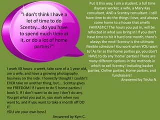 Put it this way, I am a student, a full time
                                                        daycare worker, a wife, a Mary Kay
         "I don't think I have a                   consultant, AND a Scentsy consultant. I still
                                                  have time to do the things I love, and always
              lot of time to do                         come home to a house that smells
        Scentsy... do you have                       FANTASTIC! The hours you put in, will be
        to spend much time at                       reflected in what you bring in! If you don't
                                                   have time to hit it hard one month, there's
         it, or do a lot of home                      always the next! Scentsy is the ultimate
                   parties?"                      flexible schedule! You work when YOU want
                                                   to! As far as the home parties go, you don't
                                                     HAVE to do any 'home' parties! There are
                                                     many different options in the methods in
                                                      which to sell Scentsy! Including basket
I work 40 hours a week, take care of a 1 year old, parties, Online parties, Home parties, and
am a wife, and have a growing photography                           fundraisers!
business on the side. I honestly thought I couldn’t                       Answered by Trisha N.
EVER take on another thing, but…. Scentsy gives
me FREEDOM! If I want to do 5 home parties I
book 5. If I don’t want to do any I don’t do any.
You get what you put in, you work when you
want to, and if you want to take a month off DO
IT.
YOU are your own boss!
                              Answered by Kym C.
 
