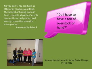 No you don't. You can have as
little or as much as you'd like.
The benefit of having stock on
hand is people at parties/ events                 “Do I have to
can see the actual product and                    have a ton of
even go home that day with
some product.                                     overstock on
              Answered by Erika S.                hand?”




                                     Some of the girls went to Spring Sprint Chicago
                                                       In Feb 2012
 