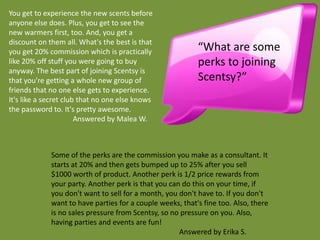 You get to experience the new scents before
anyone else does. Plus, you get to see the
new warmers first, too. And, you get a
discount on them all. What's the best is that
you get 20% commission which is practically                “What are some
like 20% off stuff you were going to buy                   perks to joining
anyway. The best part of joining Scentsy is
that you're getting a whole new group of                   Scentsy?”
friends that no one else gets to experience.
It's like a secret club that no one else knows
the password to. It's pretty awesome.
                       Answered by Malea W.



             Some of the perks are the commission you make as a consultant. It
             starts at 20% and then gets bumped up to 25% after you sell
             $1000 worth of product. Another perk is 1/2 price rewards from
             your party. Another perk is that you can do this on your time, if
             you don't want to sell for a month, you don't have to. If you don't
             want to have parties for a couple weeks, that's fine too. Also, there
             is no sales pressure from Scentsy, so no pressure on you. Also,
             having parties and events are fun!
                                                     Answered by Erika S.
 