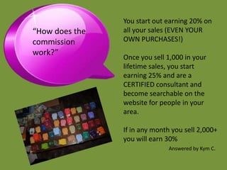 You start out earning 20% on
“How does the   all your sales (EVEN YOUR
commission      OWN PURCHASES!)
work?”
                Once you sell 1,000 in your
                lifetime sales, you start
                earning 25% and are a
                CERTIFIED consultant and
                become searchable on the
                website for people in your
                area.

                If in any month you sell 2,000+
                you will earn 30%
                              Answered by Kym C.
 