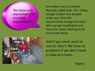 One dollar every 6 months.
“Are there sales   Basically a light bulb. LOL. Unless
requirements, or   you get a down line (people
recruiting         under you, then the
requirements?”     requirements change but that’s
                   after you get established and
                   know the ropes. Nothing to be
                   concerned about.

                   And if you never want to
                   recruit. Don’t. We have no
                   problems if you don’t want
                   to take on a team.

                                          ~Kym C
 