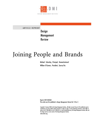 DMI
                DESIGN MANAGEMENT INSTITUTE




   ARTICLE REPRINT
                     Design
                     Management
                     Review




Joining People and Brands
                     Michael Eckersley, Principal, HumanCentered
                     William O’Connor, President, Source/Inc.




                     Reprint #04153ECK60
                     This article was first published in Design Management Review Vol. 15 No. 3


                     Copyright © Summer 2004 by the Design Management Institute . All rights reserved. No part of this publication may be
                                                                                  SM


                     reproduced in any form without written permission. To place an order or receive photocopy permission, contact DMI via
                     phone at (617) 338-6380, Fax (617) 338-6570, or E-mail: dmistaff@dmi.org. The Design Management Institute, DMI, and
                     the design mark are service marks of the Design Management Institute.
                     www.dmi.org
 