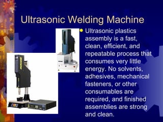 Ultrasonic Welding Machine Ultrasonic plastics assembly is a fast, clean, efficient, and repeatable process that consumes very little energy. No solvents, adhesives, mechanical fasteners, or other consumables are required, and finished assemblies are strong and clean. 