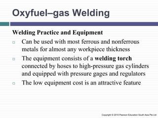 Oxyfuel–gas Welding
Welding Practice and Equipment
◻ Can be used with most ferrous and nonferrous
metals for almost any workpiece thickness
◻ The equipment consists of a welding torch
connected by hoses to high-pressure gas cylinders
and equipped with pressure gages and regulators
◻ The low equipment cost is an attractive feature
Copyright © 2010 Pearson Education South Asia Pte Ltd
 