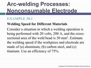 Arc-welding Processes:
Nonconsumable Electrode
EXAMPLE 30.1
Welding Speed for Different Materials
Consider a situation in which a welding operation is
being performed with 20 volts, 200 A, and the cross-
sectional area of the weld bead is 30 mm2. Estimate
the welding speed if the workpiece and electrode are
made of (a) aluminum, (b) carbon steel, and (c)
titanium. Use an efficiency of 75%.
Copyright © 2010 Pearson Education South Asia Pte Ltd
 