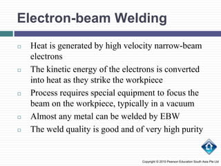 Electron-beam Welding
◻ Heat is generated by high velocity narrow-beam
electrons
◻ The kinetic energy of the electrons is converted
into heat as they strike the workpiece
◻ Process requires special equipment to focus the
beam on the workpiece, typically in a vacuum
◻ Almost any metal can be welded by EBW
◻ The weld quality is good and of very high purity
Copyright © 2010 Pearson Education South Asia Pte Ltd
 