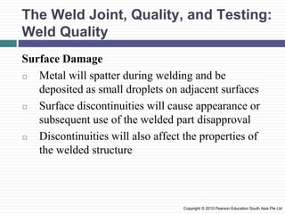 The Weld Joint, Quality, and Testing:
Weld Quality
Surface Damage
◻ Metal will spatter during welding and be
deposited as small droplets on adjacent surfaces
◻ Surface discontinuities will cause appearance or
subsequent use of the welded part disapproval
◻ Discontinuities will also affect the properties of
the welded structure
Copyright © 2010 Pearson Education South Asia Pte Ltd
 