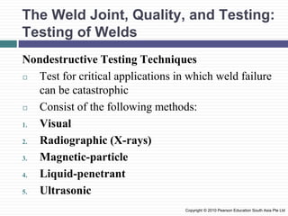 The Weld Joint, Quality, and Testing:
Testing of Welds
Nondestructive Testing Techniques
◻ Test for critical applications in which weld failure
can be catastrophic
◻ Consist of the following methods:
1. Visual
2. Radiographic (X-rays)
3. Magnetic-particle
4. Liquid-penetrant
5. Ultrasonic
Copyright © 2010 Pearson Education South Asia Pte Ltd
 