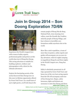 Join In Group 2014 – Son
Doong Exploration 7D/6N
remote jungle of Phong Nha Ke Bang
National Park, cross stunning river
valleys, meet the friendly Bru VanKieu
minority people of Doong Village, and
bear witness to incredible cave
formations unlike anywhere else in the
world.

Experience the World’s Largest Cave
with a team of safety experts,
professional guides and porters on this
world-class tour of Hang Son Doong.
This caving adventure is suitable for
budding explorers, trekkers and
photographers with a thirst for the
ultimate adventure!
Explore the fascinating secrets of the
newly discovered Son Doong Cave on
this once-in-lifetime opportunity offered
by Green Trail Tours. In a small team of
up to eight guests, you’ll trek deep in the

More like a mini-expedition, a team of
more than 16 porters, safety experts and
guides will accompany you on your sixday adventure, with two nights camping
in magnificent Hang En and three nights
in the World’s largest cave, Hang Son
Doong.
Safety is absolutely paramount on all
trips operated by Green Trail Tours and
hence two of the very best caving experts
from the UK will accompany each tour
of Son Doong Cave. Ropes, safety
harnesses, lights and helmets are
necessary to enter Son Doong and these

GREEN TRAIL TOURS Co., Ltd
Address: No.21, Lot 1B, Trung Yen 11 Street, Trung Hoa, Cau Giay, Ha Noi, Vietnam
Tel: +84 4 3754 52 68 / Fax: +84 4 3754 52 77
Website: www.greentrailtours.com.vn/ www.greentrail-indochina.com/ www.asiantrailtours.com /
Email: info@greentrail-indochina.com/ tours@greentrailtourism.com
Travel License No: 0595/TCDL – GPLHQT
Hotline: 0915890923

 