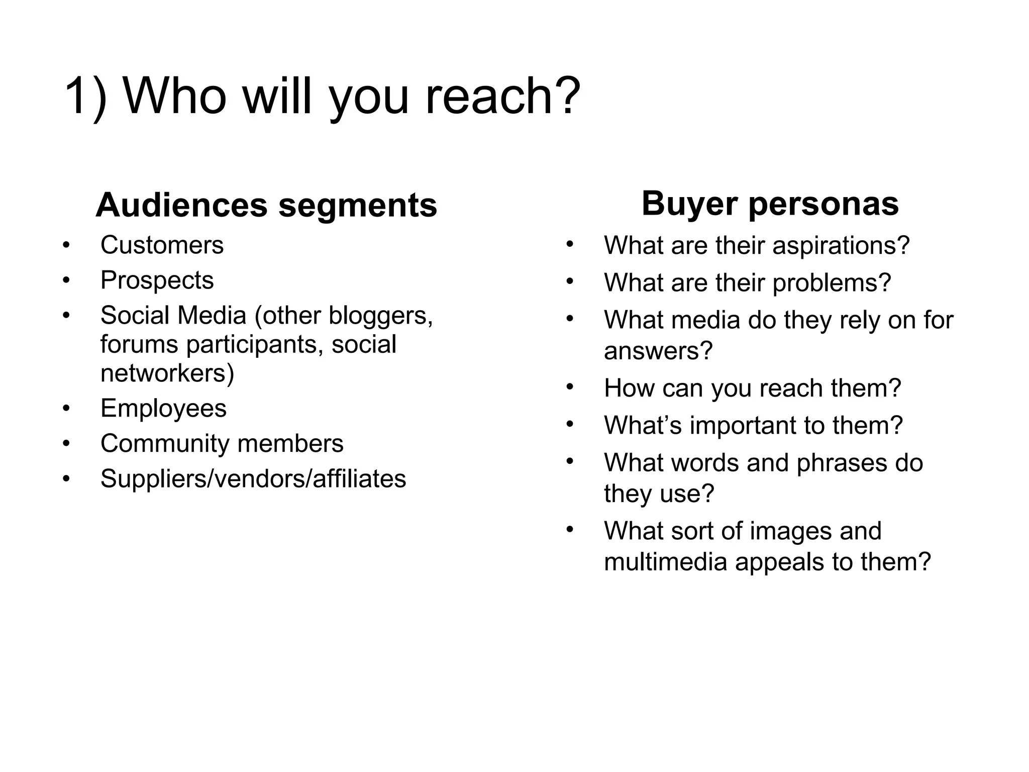 1) Who will you reach? Audiences segments Customers Prospects Social Media (other bloggers, forums participants, social networkers) Employees Community members Suppliers/vendors/affiliates Buyer personas What are their aspirations?  What are their problems?  What media do they rely on for answers?  How can you reach them? What’s important to them? What words and phrases do they use? What sort of images and multimedia appeals to them?  