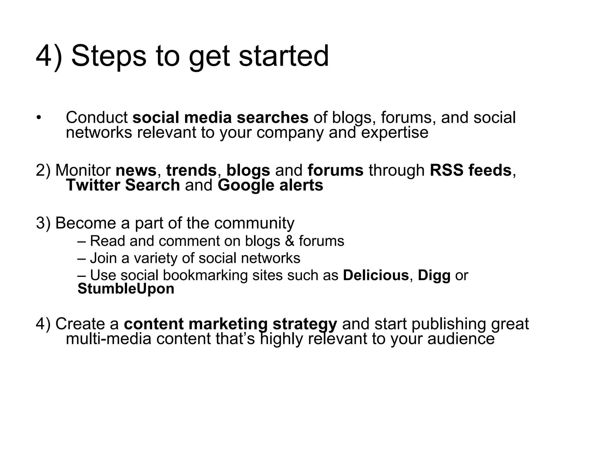 4) Steps to get started Conduct  social media searches  of blogs, forums, and social networks relevant to your company and expertise 2) Monitor  news ,  trends ,  blogs  and  forums  through  RSS feeds ,  Twitter Search  and  Google alerts 3) Become a part of the community Read and comment on blogs & forums Join a variety of social networks Use social bookmarking sites such as  Delicious ,  Digg  or  StumbleUpon 4) Create a  content marketing strategy  and start publishing great multi-media content that’s highly relevant to your audience 