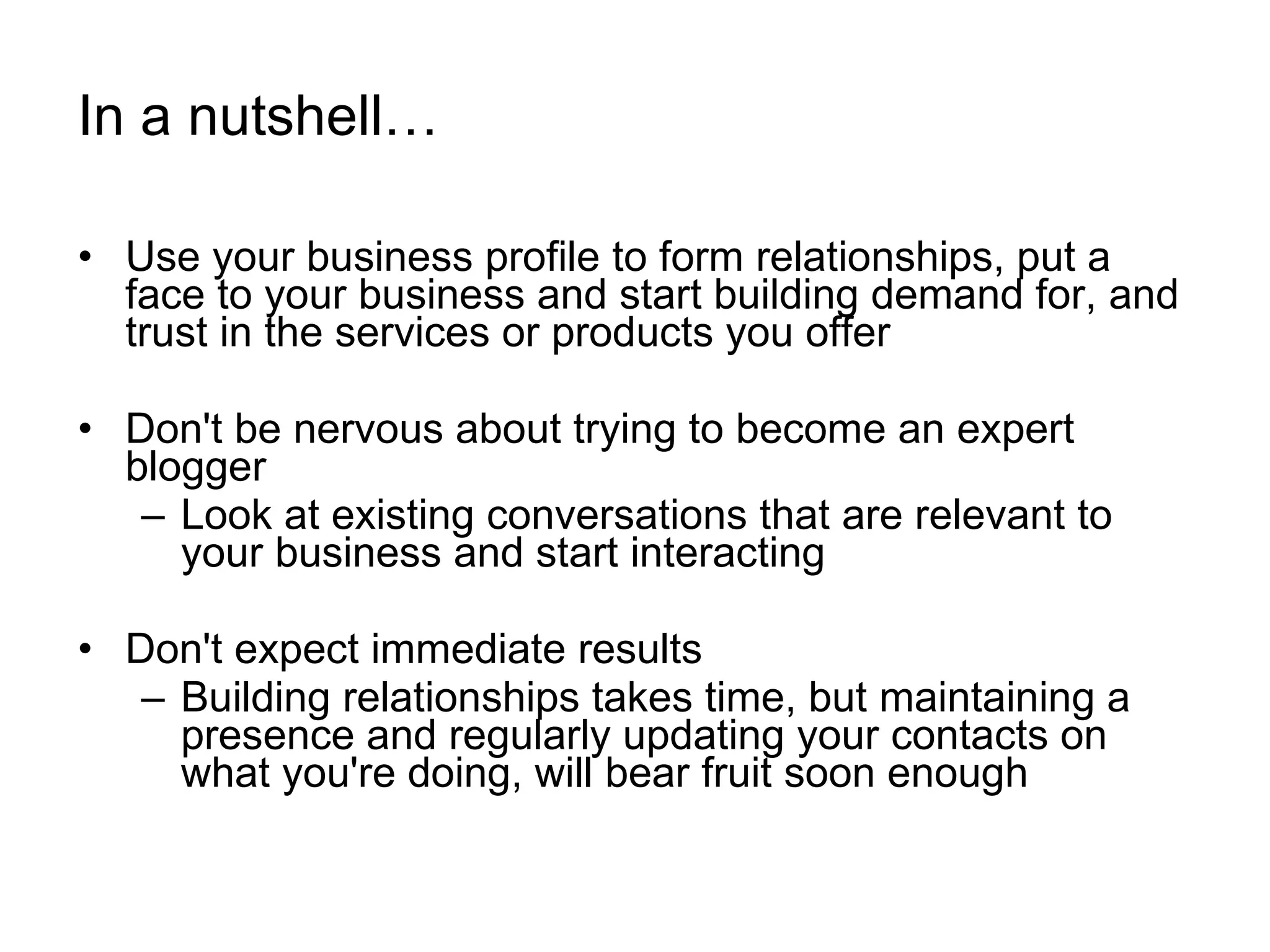 In a nutshell… Use your business profile to form relationships, put a face to your business and start building demand for, and trust in the services or products you offer  Don't be nervous about trying to become an expert blogger Look at existing conversations that are relevant to your business and start interacting  Don't expect immediate results Building relationships takes time, but maintaining a presence and regularly updating your contacts on what you're doing, will bear fruit soon enough  