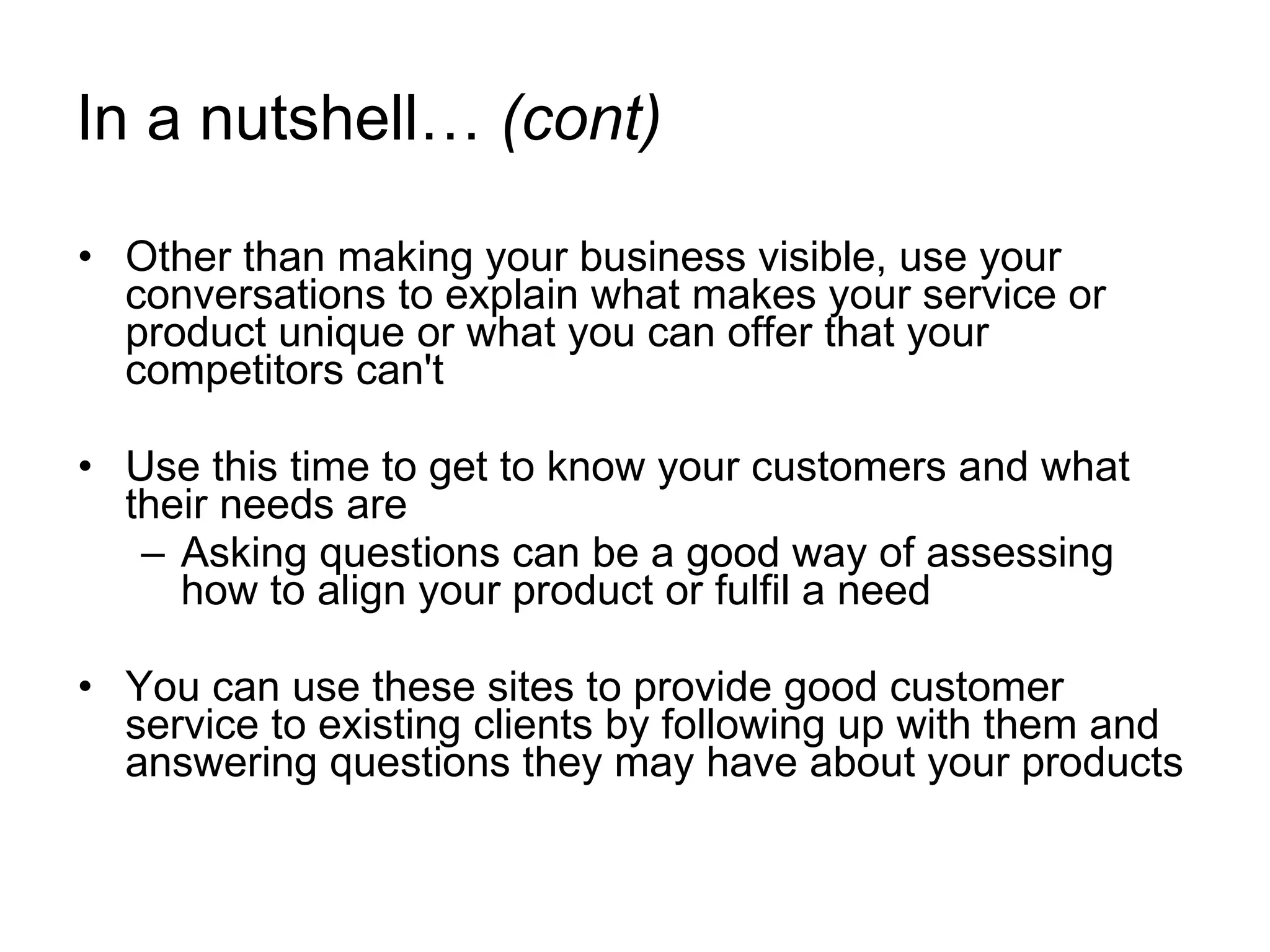 In a nutshell…  (cont) Other than making your business visible, use your conversations to explain what makes your service or product unique or what you can offer that your competitors can't   Use this time to get to know your customers and what their needs are Asking questions can be a good way of assessing how to align your product or fulfil a need You can use these sites to provide good customer service to existing clients by following up with them and answering questions they may have about your products  