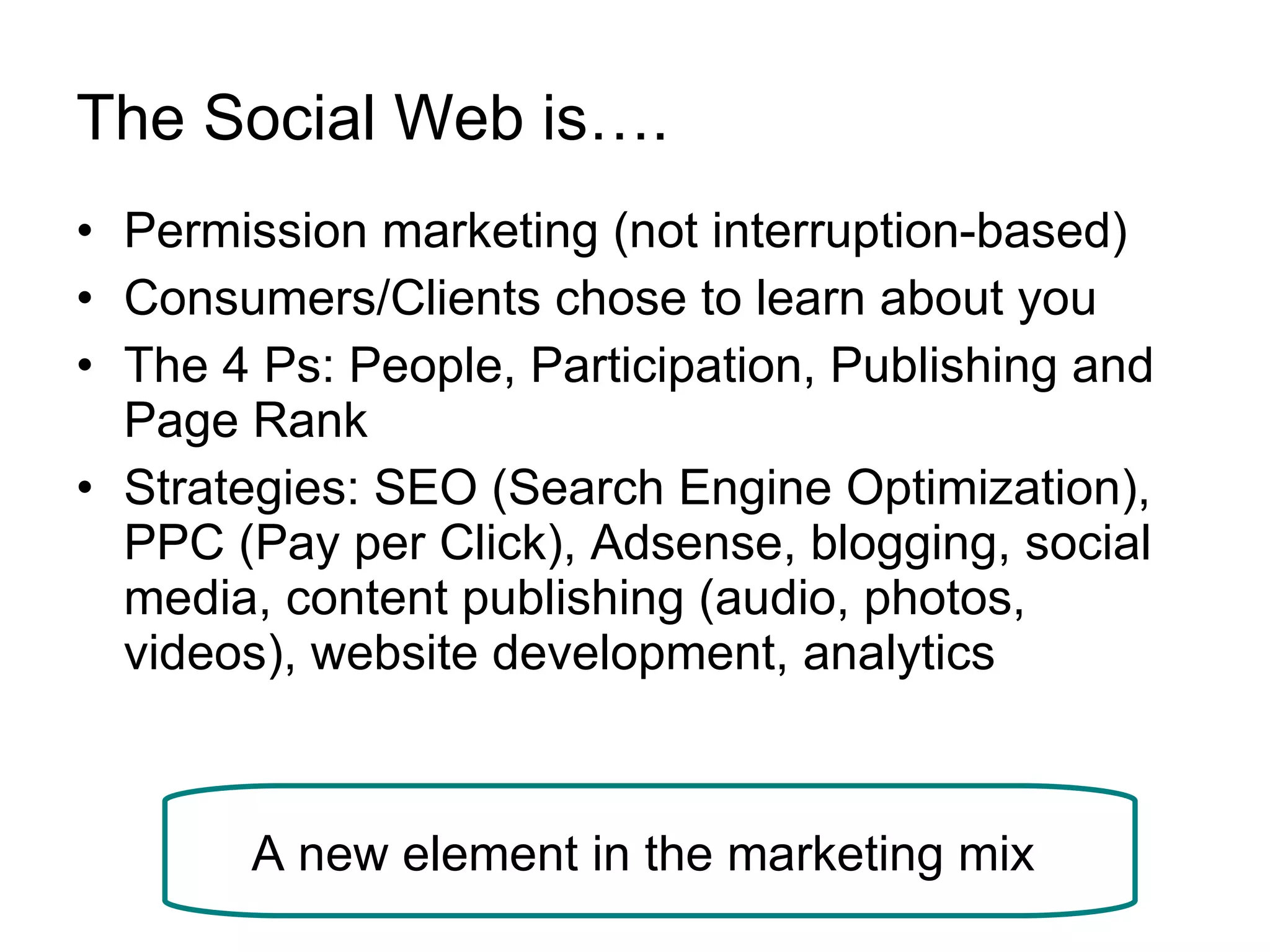 The Social Web is…. Permission marketing (not interruption-based)  Consumers/Clients chose to learn about you  The 4 Ps: People, Participation, Publishing and Page Rank  Strategies: SEO (Search Engine Optimization), PPC (Pay per Click), Adsense, blogging, social media, content publishing (audio, photos, videos), website development, analytics  A new element in the marketing mix  