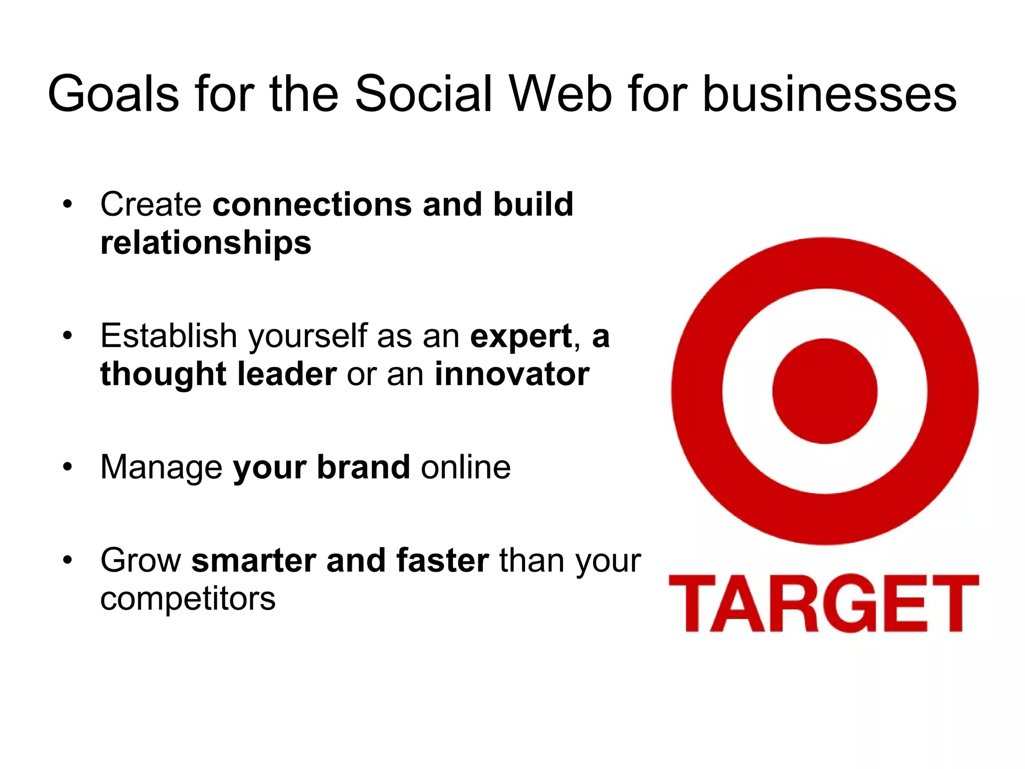 Goals for the Social Web for businesses Create  connections and build relationships  Establish yourself as an  expert ,  a thought leader  or an  innovator Manage  your brand  online Grow  smarter and faster  than your competitors  