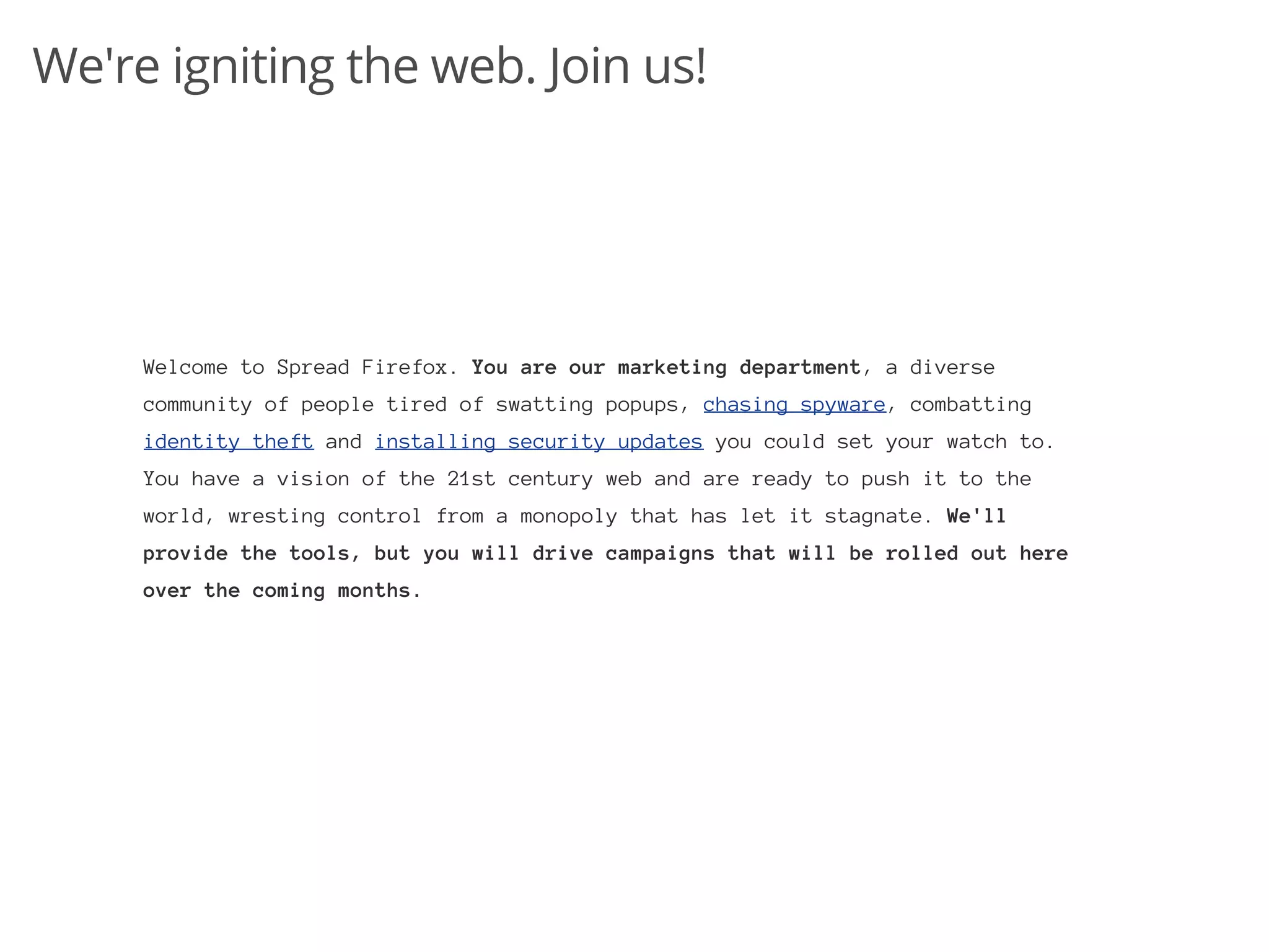 We're igniting the web. Join us!




     Welcome to Spread Firefox. You are our marketing department, a diverse
     community of people tired of swatting popups, chasing spyware, combatting
     identity theft and installing security updates you could set your watch to.
     You have a vision of the 21st century web and are ready to push it to the
     world, wresting control from a monopoly that has let it stagnate. We'll
     provide the tools, but you will drive campaigns that will be rolled out here
     over the coming months.
 
