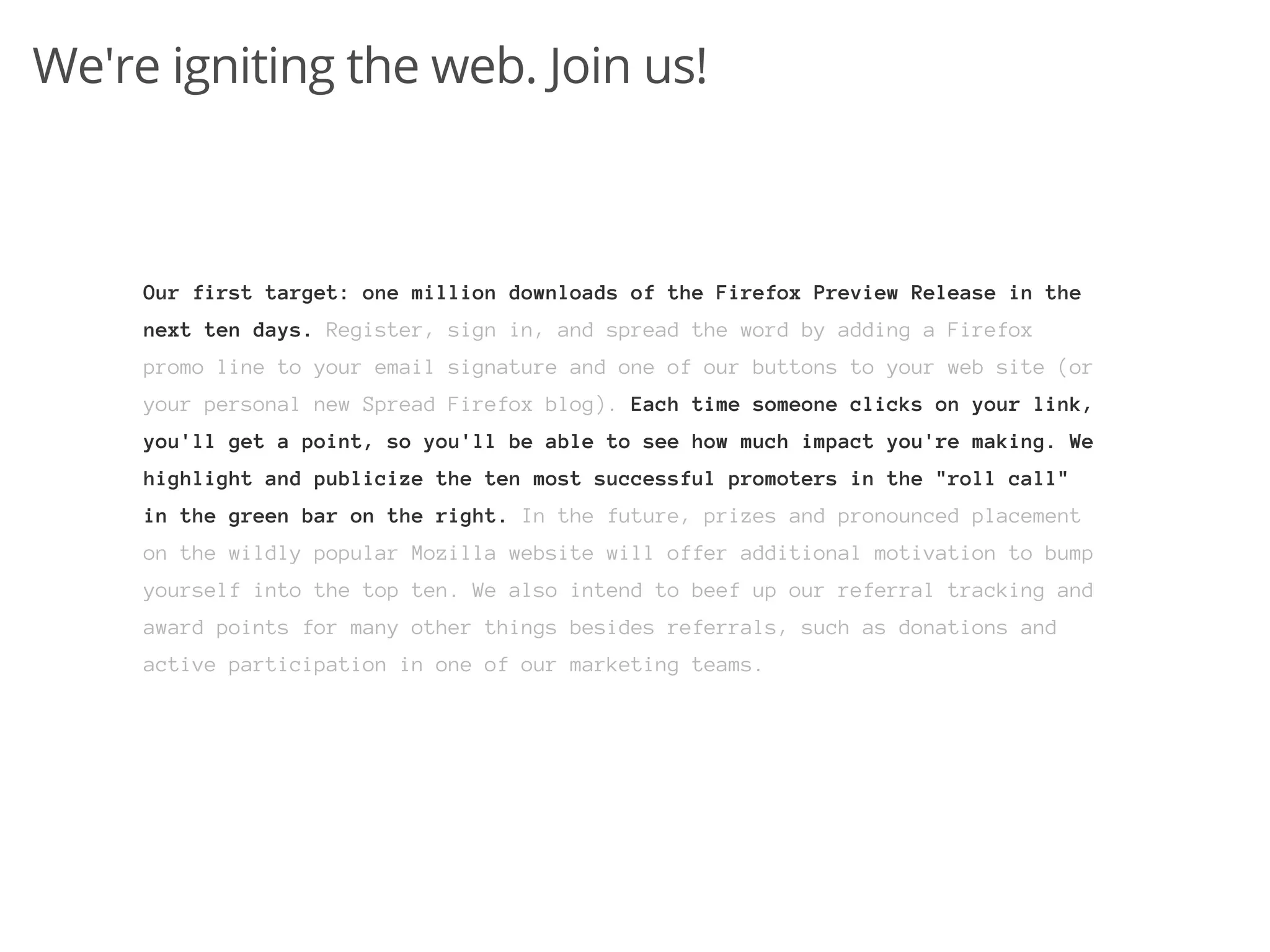We're igniting the web. Join us!



     Our first target: one million downloads of the Firefox Preview Release in the
     next ten days. Register, sign in, and spread the word by adding a Firefox
     promo line to your email signature and one of our buttons to your web site (or
     your personal new Spread Firefox blog). Each time someone clicks on your link,
     you'll get a point, so you'll be able to see how much impact you're making. We
     highlight and publicize the ten most successful promoters in the "roll call"
     in the green bar on the right. In the future, prizes and pronounced placement
     on the wildly popular Mozilla website will offer additional motivation to bump
     yourself into the top ten. We also intend to beef up our referral tracking and
     award points for many other things besides referrals, such as donations and
     active participation in one of our marketing teams.
 