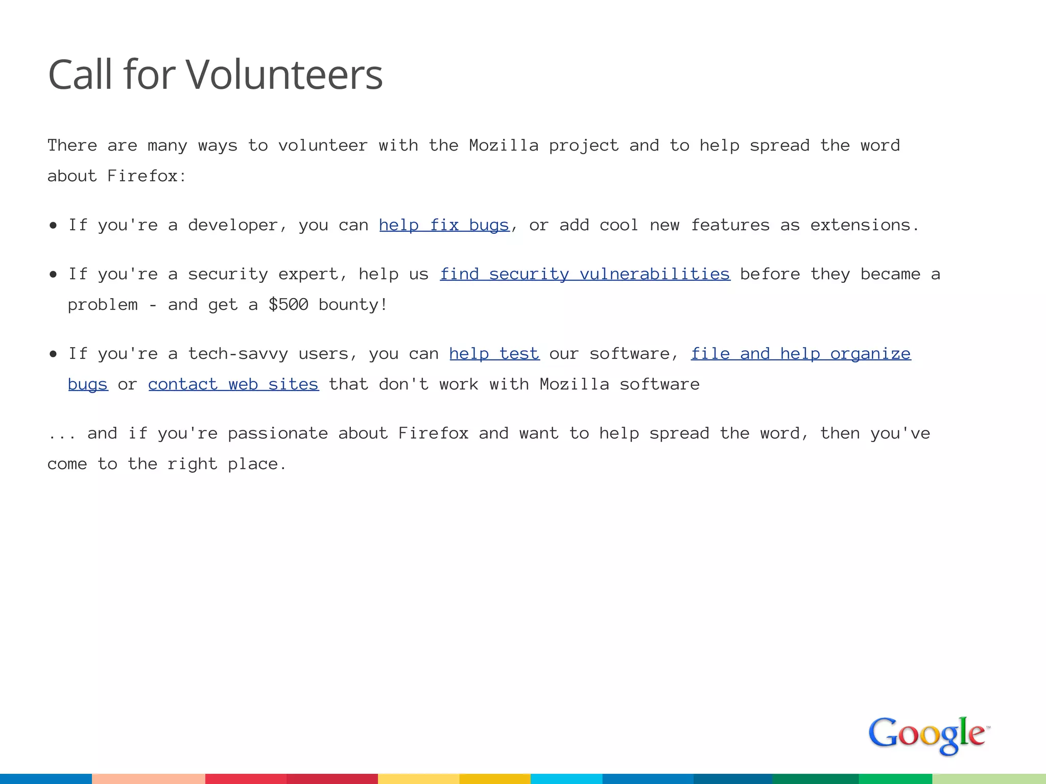Call for Volunteers
There are many ways to volunteer with the Mozilla project and to help spread the word
about Firefox:

• If you're a developer, you can help fix bugs, or add cool new features as extensions.

• If you're a security expert, help us find security vulnerabilities before they became a
  problem - and get a $500 bounty!

• If you're a tech-savvy users, you can help test our software, file and help organize
  bugs or contact web sites that don't work with Mozilla software

... and if you're passionate about Firefox and want to help spread the word, then you've
come to the right place.
 