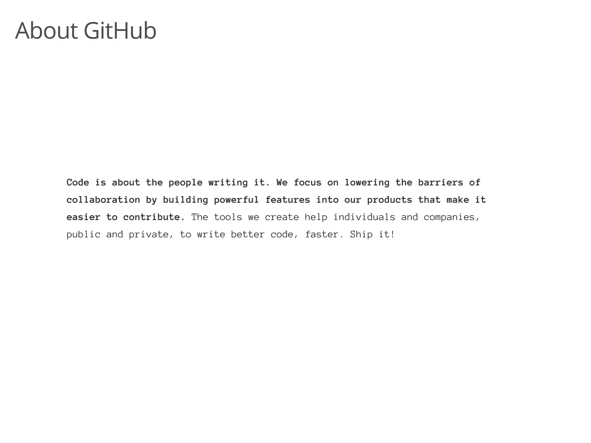 About GitHub




    Code is about the people writing it. We focus on lowering the barriers of
    collaboration by building powerful features into our products that make it
    easier to contribute. The tools we create help individuals and companies,
    public and private, to write better code, faster. Ship it!
 