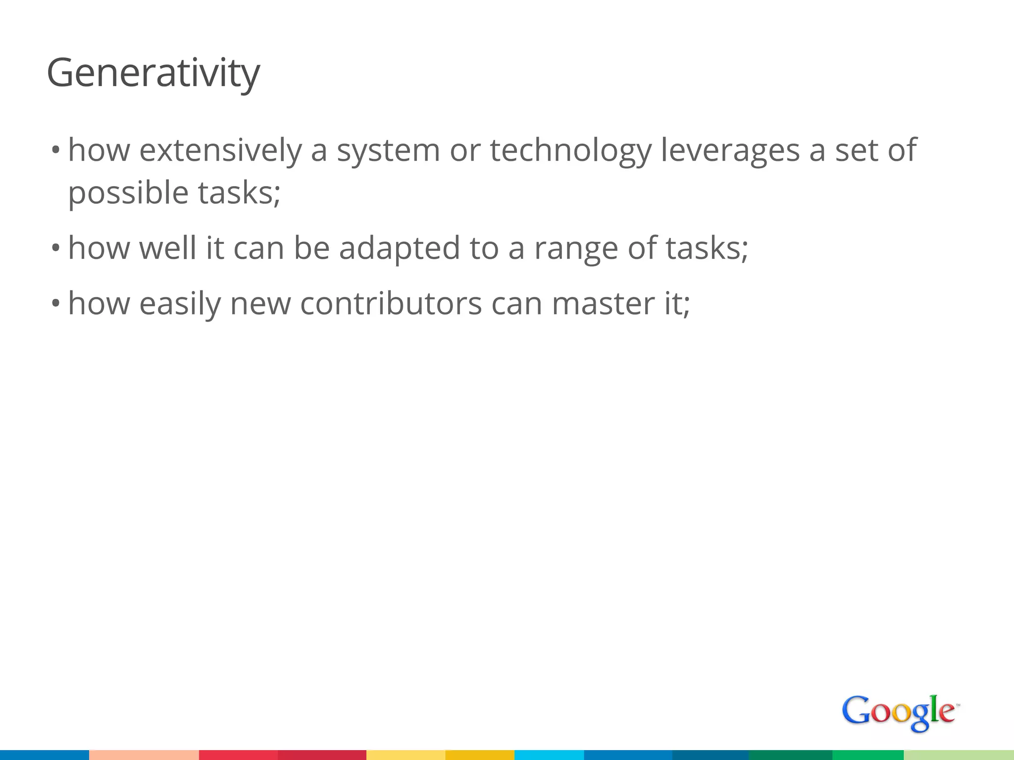 Generativity
• how extensively a system or technology leverages a set of
  possible tasks;
• how well it can be adapted to a range of tasks;
• how easily new contributors can master it;
 