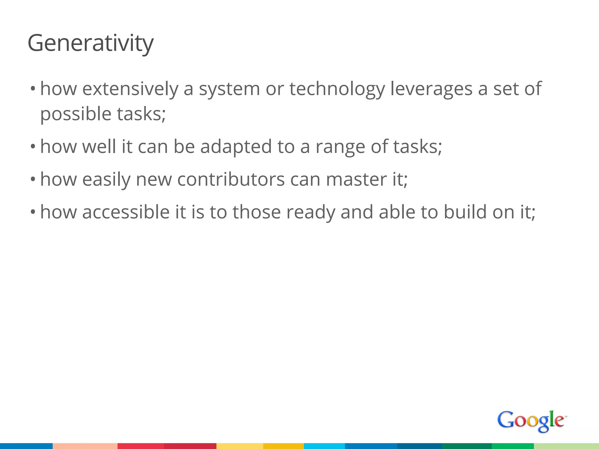 Generativity
• how extensively a system or technology leverages a set of
  possible tasks;
• how well it can be adapted to a range of tasks;
• how easily new contributors can master it;
• how accessible it is to those ready and able to build on it;
 