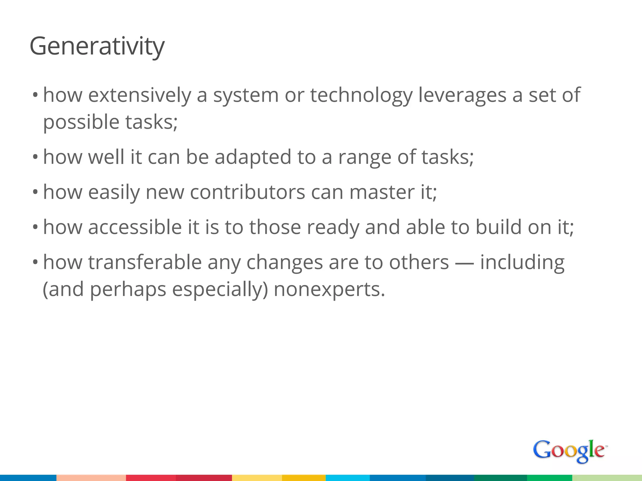 Generativity
• how extensively a system or technology leverages a set of
  possible tasks;
• how well it can be adapted to a range of tasks;
• how easily new contributors can master it;
• how accessible it is to those ready and able to build on it;
• how transferable any changes are to others — including
  (and perhaps especially) nonexperts.
 