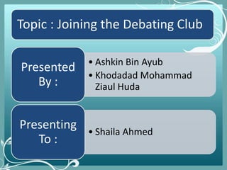Topic : Joining the Debating Club
• Ashkin Bin Ayub
• Khodadad Mohammad
Ziaul Huda
Presented
By :
• Shaila Ahmed
Presenting
To :
 