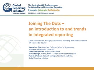 Joining The Dots –
                           an introduction to and trends
                           in integrated reporting
                           .
                           Chair: Rebecca Gunn, Manager, Sustainability Reporting, BHP Billiton, Member
                           GRI Stakeholder Council

                           Hwang Soo Chiat, Associate Professor, School of Accountancy,
                           Singapore Management University
                           Terence Jeyaretnam, Director, Net Balance
                           Nick Ridehalgh, Partner, KPMG; Content Taskforce Member, IIRC
                           Victoria Whitaker, Network Manager, Focal Point Australia,
                           Global Reporting Initiative



Melbourne, 28 March 2012
 