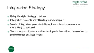 Integration Strategy
@ Using the right strategy is critical
@ Integration projects are often large and complex
@ Smaller Integration projects delivered in an iterative manner are
more likely to succeed
@ The correct architecture and technology choices allow the solution to
grow to meet business needs
 