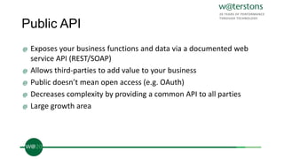 Public API
@ Exposes your business functions and data via a documented web
service API (REST/SOAP)
@ Allows third-parties to add value to your business
@ Public doesn’t mean open access (e.g. OAuth)
@ Decreases complexity by providing a common API to all parties
@ Large growth area
 